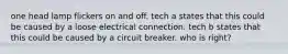 one head lamp flickers on and off. tech a states that this could be caused by a loose electrical connection. tech b states that this could be caused by a circuit breaker. who is right?