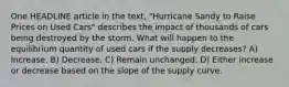 One HEADLINE article in the text, "Hurricane Sandy to Raise Prices on Used Cars" describes the impact of thousands of cars being destroyed by the storm. What will happen to the equilibrium quantity of used cars if the supply decreases? A) Increase. B) Decrease. C) Remain unchanged. D) Either increase or decrease based on the slope of the supply curve.