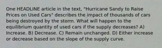 One HEADLINE article in the text, "Hurricane Sandy to Raise Prices on Used Cars" describes the impact of thousands of cars being destroyed by the storm. What will happen to the equilibrium quantity of used cars if the supply decreases? A) Increase. B) Decrease. C) Remain unchanged. D) Either increase or decrease based on the slope of the supply curve.