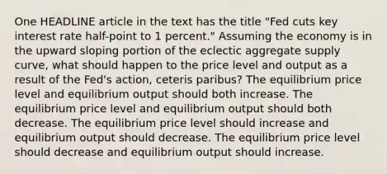 One HEADLINE article in the text has the title "Fed cuts key interest rate half-point to 1 percent." Assuming the economy is in the upward sloping portion of the eclectic aggregate supply curve, what should happen to the price level and output as a result of the Fed's action, ceteris paribus? The equilibrium price level and equilibrium output should both increase. The equilibrium price level and equilibrium output should both decrease. The equilibrium price level should increase and equilibrium output should decrease. The equilibrium price level should decrease and equilibrium output should increase.