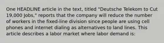 One HEADLINE article in the text, titled "Deutsche Telekom to Cut 19,000 Jobs," reports that the company will reduce the number of workers in the fixed-line division since people are using cell phones and internet dialing as alternatives to land lines. This article describes a labor market where labor demand is: