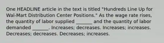 One HEADLINE article in the text is titled "Hundreds Line Up for Wal-Mart Distribution Center Positions." As the wage rate rises, the quantity of labor supplied _______ and the quantity of labor demanded _______. Increases; decreases. Increases; increases. Decreases; decreases. Decreases; increases.