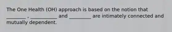 The One Health (OH) approach is based on the notion that ________ , ___________ and _________ are intimately connected and mutually dependent.