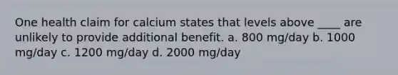 One health claim for calcium states that levels above ____ are unlikely to provide additional benefit. a. 800 mg/day b. 1000 mg/day c. 1200 mg/day d. 2000 mg/day