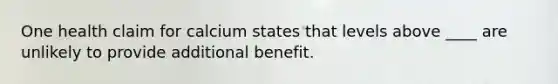 One health claim for calcium states that levels above ____ are unlikely to provide additional benefit.