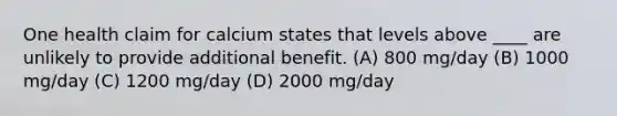 One health claim for calcium states that levels above ____ are unlikely to provide additional benefit. (A) 800 mg/day (B) 1000 mg/day (C) 1200 mg/day (D) 2000 mg/day