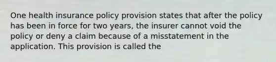 One health insurance policy provision states that after the policy has been in force for two years, the insurer cannot void the policy or deny a claim because of a misstatement in the application. This provision is called the