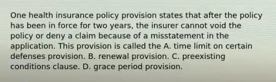 One health insurance policy provision states that after the policy has been in force for two years, the insurer cannot void the policy or deny a claim because of a misstatement in the application. This provision is called the A. time limit on certain defenses provision. B. renewal provision. C. preexisting conditions clause. D. grace period provision.