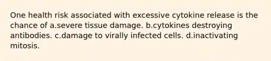 One health risk associated with excessive cytokine release is the chance of a.severe tissue damage. b.cytokines destroying antibodies. c.damage to virally infected cells. d.inactivating mitosis.