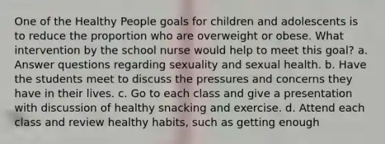 One of the Healthy People goals for children and adolescents is to reduce the proportion who are overweight or obese. What intervention by the school nurse would help to meet this goal? a. Answer questions regarding sexuality and sexual health. b. Have the students meet to discuss the pressures and concerns they have in their lives. c. Go to each class and give a presentation with discussion of healthy snacking and exercise. d. Attend each class and review healthy habits, such as getting enough