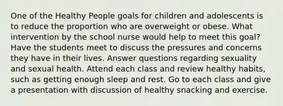 One of the Healthy People goals for children and adolescents is to reduce the proportion who are overweight or obese. What intervention by the school nurse would help to meet this goal? Have the students meet to discuss the pressures and concerns they have in their lives. Answer questions regarding sexuality and sexual health. Attend each class and review healthy habits, such as getting enough sleep and rest. Go to each class and give a presentation with discussion of healthy snacking and exercise.