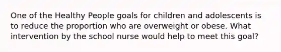 One of the Healthy People goals for children and adolescents is to reduce the proportion who are overweight or obese. What intervention by the school nurse would help to meet this goal?