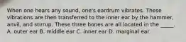 When one hears any sound, one's eardrum vibrates. These vibrations are then transferred to the inner ear by the hammer, anvil, and stirrup. These three bones are all located in the _____. A. outer ear B. middle ear C. inner ear D. marginal ear