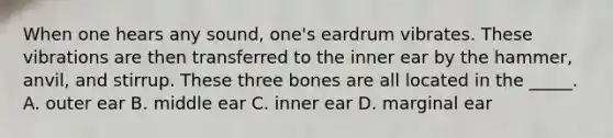 When one hears any sound, one's eardrum vibrates. These vibrations are then transferred to the inner ear by the hammer, anvil, and stirrup. These three bones are all located in the _____. A. outer ear B. middle ear C. inner ear D. marginal ear