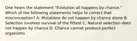 One hears the statement "Evolution all happens by chance." Which of the following statements helps to correct that misconception? A. Mutations do not happen by chance alone B. Selection involves survival of the fittest C. Natural selection does not happen by chance D. Chance cannot produce perfect organisms