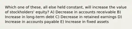 Which one of these, all else held constant, will increase the value of stockholders' equity? A) Decrease in accounts receivable B) Increase in long-term debt C) Decrease in retained earnings D) Increase in accounts payable E) Increase in fixed assets