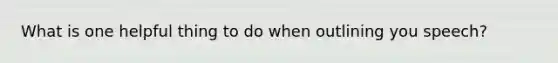 What is one helpful thing to do when outlining you speech?