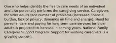 One who helps identity the health care needs of an individual and also personally performs the caregiving service. Caregivers for older adults face number of problems (increased financial burden, lack of privacy, demands on time and energy). Need for personal care and paying for long-term care services for older adults is projected to increase in coming years. National Family Caregiver Support Program. Support for working caregivers is a growing concern.