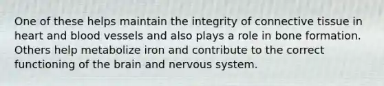 One of these helps maintain the integrity of connective tissue in heart and blood vessels and also plays a role in bone formation. Others help metabolize iron and contribute to the correct functioning of the brain and nervous system.