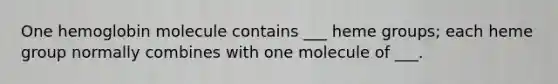 One hemoglobin molecule contains ___ heme groups; each heme group normally combines with one molecule of ___.