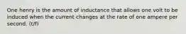 One henry is the amount of inductance that allows one volt to be induced when the current changes at the rate of one ampere per second. (t/f)