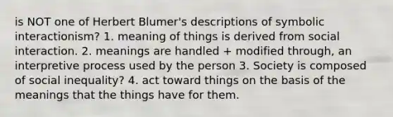 is NOT one of Herbert Blumer's descriptions of symbolic interactionism? 1. meaning of things is derived from social interaction. 2. meanings are handled + modified through, an interpretive process used by the person 3. Society is composed of social inequality? 4. act toward things on the basis of the meanings that the things have for them.