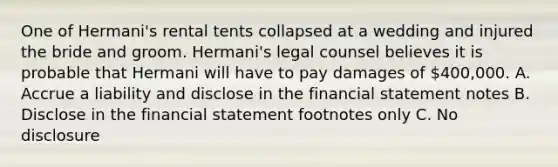 One of Hermani's rental tents collapsed at a wedding and injured the bride and groom. Hermani's legal counsel believes it is probable that Hermani will have to pay damages of 400,000. A. Accrue a liability and disclose in the financial statement notes B. Disclose in the financial statement footnotes only C. No disclosure