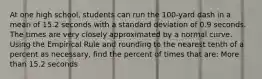 At one high school, students can run the 100-yard dash in a mean of 15.2 seconds with a standard deviation of 0.9 seconds. The times are very closely approximated by a normal curve. Using the Empirical Rule and rounding to the nearest tenth of a percent as necessary, find the percent of times that are: More than 15.2 seconds