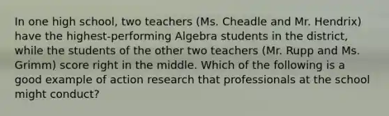 In one high school, two teachers (Ms. Cheadle and Mr. Hendrix) have the highest-performing Algebra students in the district, while the students of the other two teachers (Mr. Rupp and Ms. Grimm) score right in the middle. Which of the following is a good example of action research that professionals at the school might conduct?