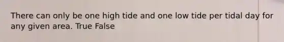 There can only be one high tide and one low tide per tidal day for any given area. True False