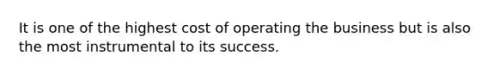 It is one of the highest cost of operating the business but is also the most instrumental to its success.