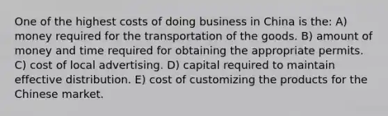 One of the highest costs of doing business in China is the: A) money required for the transportation of the goods. B) amount of money and time required for obtaining the appropriate permits. C) cost of local advertising. D) capital required to maintain effective distribution. E) cost of customizing the products for the Chinese market.