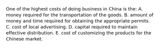 One of the highest costs of doing business in China is the: A. money required for the transportation of the goods. B. amount of money and time required for obtaining the appropriate permits. C. cost of local advertising. D. capital required to maintain effective distribution. E. cost of customizing the products for the Chinese market.