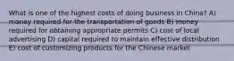 What is one of the highest costs of doing business in China? A) money required for the transportation of goods B) money required for obtaining appropriate permits C) cost of local advertising D) capital required to maintain effective distribution E) cost of customizing products for the Chinese market