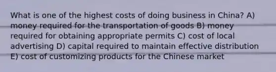 What is one of the highest costs of doing business in China? A) money required for the transportation of goods B) money required for obtaining appropriate permits C) cost of local advertising D) capital required to maintain effective distribution E) cost of customizing products for the Chinese market