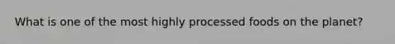 What is one of the most highly processed foods on the planet?