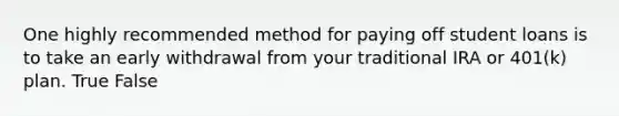 One highly recommended method for paying off student loans is to take an early withdrawal from your traditional IRA or 401(k) plan. True False