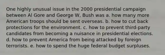 One highly unusual issue in the 2000 presidential campaign between Al Gore and George W, Bush was a. how many more American troops should be sent overseas. b. how to cut back protections for the environment. c. how to prevent third-party candidates from becoming a nuisance in presidential elections. d. how to prevent America from being attacked by foreign terrorists. e. how to spend the huge federal budget surpluses.