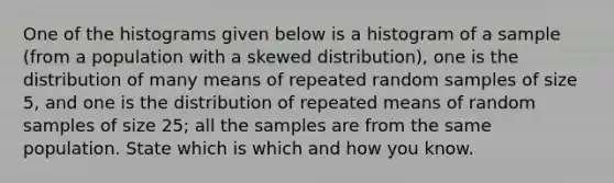 One of the histograms given below is a histogram of a sample​ (from a population with a skewed​ distribution), one is the distribution of many means of repeated random samples of size​ 5, and one is the distribution of repeated means of random samples of size​ 25; all the samples are from the same population. State which is which and how you know.