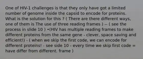 One of HIV-1 challenges is that they only have got a limited number of genome inside the capsid to encode for proteins. What is the solution for this ? ( There are there different ways, one of them is The use of three reading frames ) -- ( see the process in slide 10 ) •(HIV has multiple reading frames to make different proteins from the same gene - clever, space saving and efficient!) - ( when we skip the first code, we can encode for different proteins! - see side 10 - every time we skip first code = have differ from different. frame )