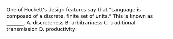 One of Hockett's design features say that "Language is composed of a discrete, finite set of units." This is known as _______. A. discreteness B. arbitrariness C. traditional transmission D. productivity