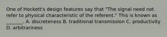 One of Hockett's design features say that "The signal need not refer to physical characteristic of the referent." This is known as _______. A. discreteness B. traditional transmission C. productivity D. arbitrariness