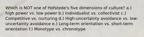 Which is NOT one of Hofstede's five dimensions of culture? a.) high power vs. low power b.) Individualist vs. collectivist c.) Competitive vs. nurturing d.) High-uncertainty avoidance vs. low-uncertainty avoidance e.) Long-term orientation vs. short-term orientation f.) Monotype vs. chronotype