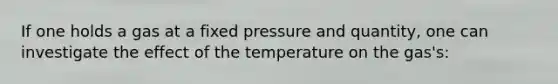 If one holds a gas at a fixed pressure and quantity, one can investigate the effect of the temperature on the gas's: