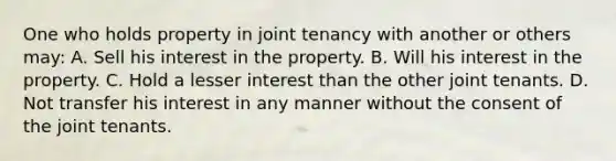 One who holds property in joint tenancy with another or others may: A. Sell his interest in the property. B. Will his interest in the property. C. Hold a lesser interest than the other joint tenants. D. Not transfer his interest in any manner without the consent of the joint tenants.