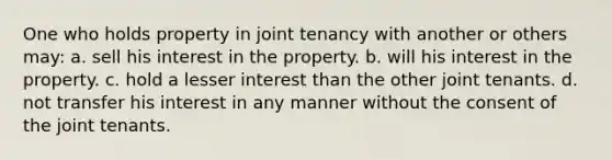 One who holds property in joint tenancy with another or others may: a. sell his interest in the property. b. will his interest in the property. c. hold a lesser interest than the other joint tenants. d. not transfer his interest in any manner without the consent of the joint tenants.