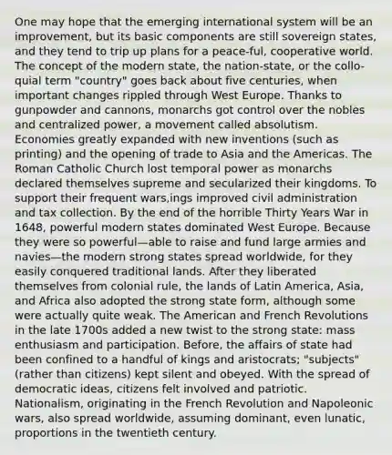 One may hope that the emerging international system will be an improvement, but its basic components are still sovereign states, and they tend to trip up plans for a peace-ful, cooperative world. The concept of the modern state, the nation-state, or the collo-quial term "country" goes back about five centuries, when important changes rippled through West Europe. Thanks to gunpowder and cannons, monarchs got control over the nobles and centralized power, a movement called absolutism. Economies greatly expanded with new inventions (such as printing) and the opening of trade to Asia and the Americas. The Roman Catholic Church lost temporal power as monarchs declared themselves supreme and secularized their kingdoms. To support their frequent wars,ings improved civil administration and tax collection. By the end of the horrible Thirty Years War in 1648, powerful modern states dominated West Europe. Because they were so powerful—able to raise and fund large armies and navies—the modern strong states spread worldwide, for they easily conquered traditional lands. After they liberated themselves from colonial rule, the lands of Latin America, Asia, and Africa also adopted the strong state form, although some were actually quite weak. The American and French Revolutions in the late 1700s added a new twist to the strong state: mass enthusiasm and participation. Before, the affairs of state had been confined to a handful of kings and aristocrats; "subjects" (rather than citizens) kept silent and obeyed. With the spread of democratic ideas, citizens felt involved and patriotic. Nationalism, originating in the French Revolution and Napoleonic wars, also spread worldwide, assuming dominant, even lunatic, proportions in the twentieth century.