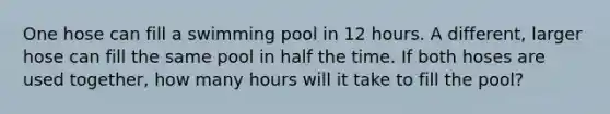 One hose can fill a swimming pool in 12 hours. A different, larger hose can fill the same pool in half the time. If both hoses are used together, how many hours will it take to fill the pool?