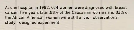 At one hospital in 1992, 674 women were diagnosed with breast cancer. Five years later,88% of the Caucasian women and 83% of the African American women were still alive. - observational study - designed experiment