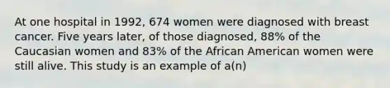 At one hospital in 1992, 674 women were diagnosed with breast cancer. Five years later, of those diagnosed, 88% of the Caucasian women and 83% of the African American women were still alive. This study is an example of a(n)